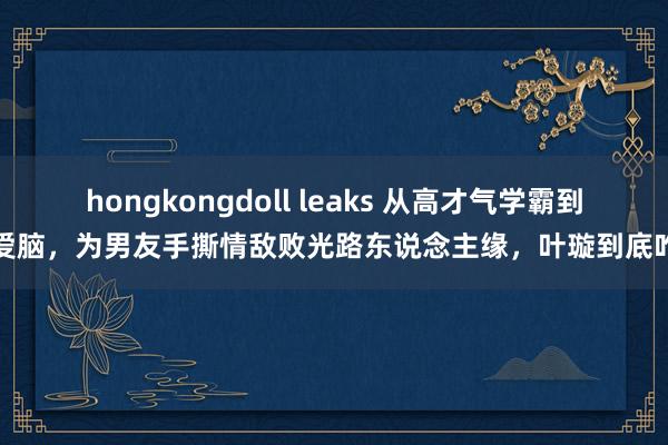 hongkongdoll leaks 从高才气学霸到恋爱脑，为男友手撕情敌败光路东说念主缘，叶璇到底咋了