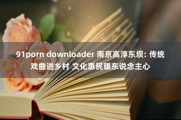 91porn downloader 南京高淳东坝: 传统戏曲进乡村 文化惠民暖东说念主心