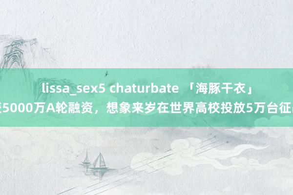 lissa_sex5 chaturbate 「海豚干衣」获5000万A轮融资，想象来岁在世界高校投放5万台征战