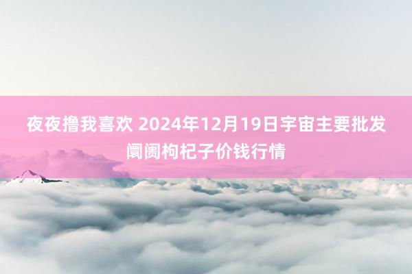 夜夜撸我喜欢 2024年12月19日宇宙主要批发阛阓枸杞子价钱行情