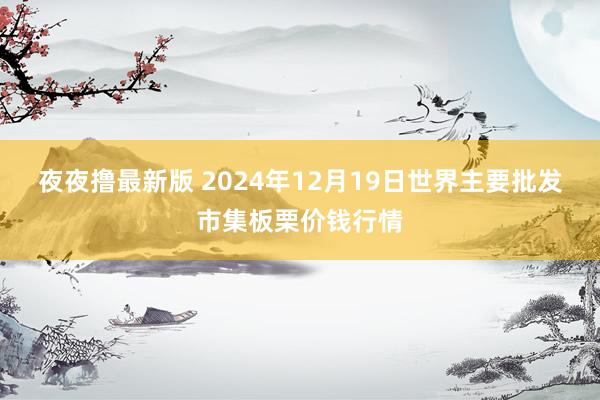 夜夜撸最新版 2024年12月19日世界主要批发市集板栗价钱行情