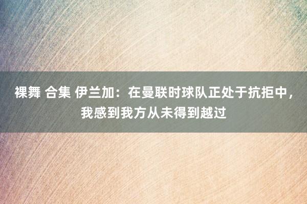 裸舞 合集 伊兰加：在曼联时球队正处于抗拒中，我感到我方从未得到越过