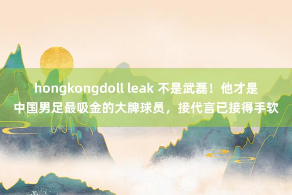 hongkongdoll leak 不是武磊！他才是中国男足最吸金的大牌球员，接代言已接得手软