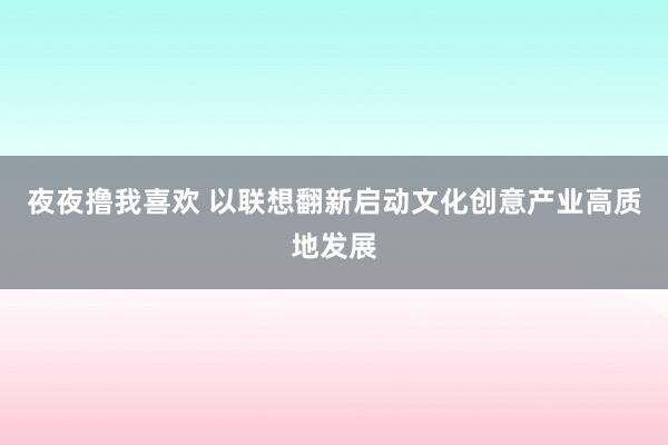 夜夜撸我喜欢 以联想翻新启动文化创意产业高质地发展