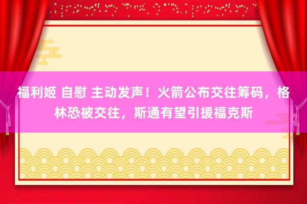 福利姬 自慰 主动发声！火箭公布交往筹码，格林恐被交往，斯通有望引援福克斯