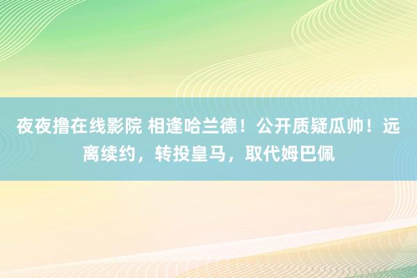 夜夜撸在线影院 相逢哈兰德！公开质疑瓜帅！远离续约，转投皇马，取代姆巴佩