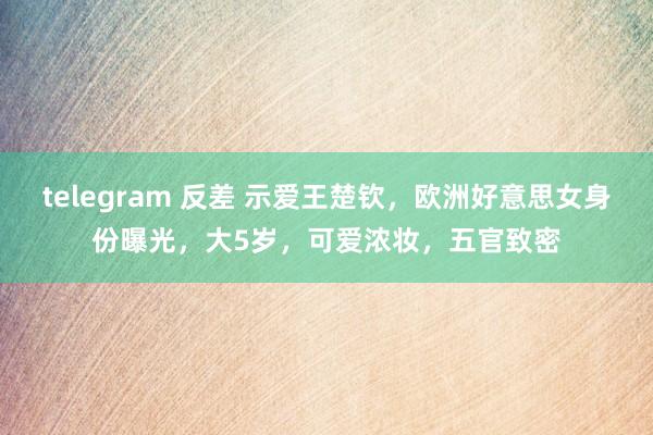 telegram 反差 示爱王楚钦，欧洲好意思女身份曝光，大5岁，可爱浓妆，五官致密