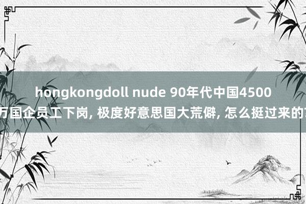 hongkongdoll nude 90年代中国4500万国企员工下岗， 极度好意思国大荒僻， 怎么挺过来的?