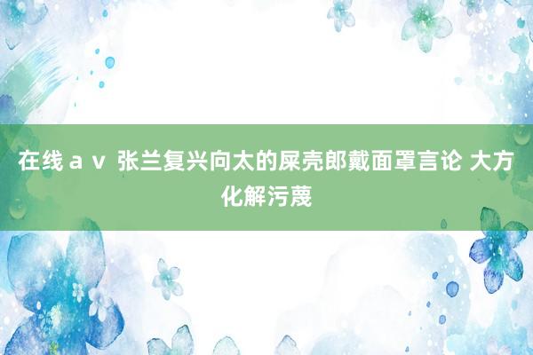 在线ａｖ 张兰复兴向太的屎壳郎戴面罩言论 大方化解污蔑