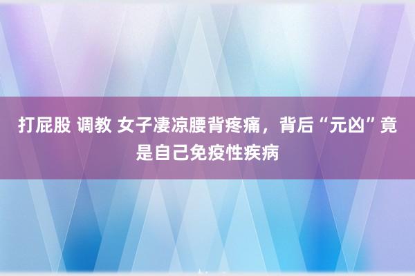 打屁股 调教 女子凄凉腰背疼痛，背后“元凶”竟是自己免疫性疾病