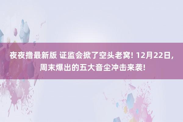 夜夜撸最新版 证监会掀了空头老窝! 12月22日， 周末爆出的五大音尘冲击来袭!