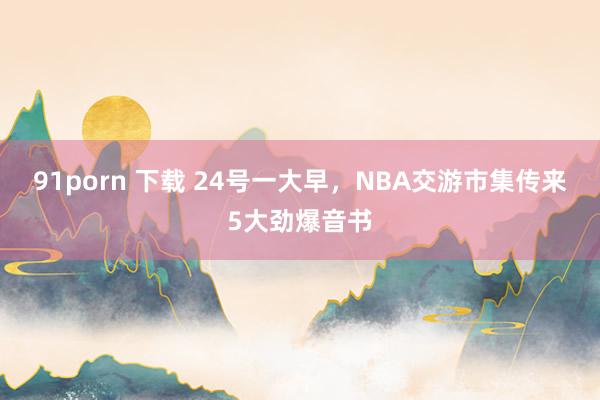 91porn 下载 24号一大早，NBA交游市集传来5大劲爆音书