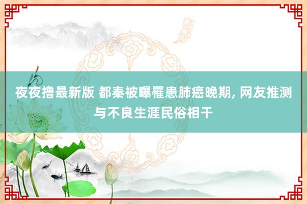 夜夜撸最新版 都秦被曝罹患肺癌晚期， 网友推测与不良生涯民俗相干