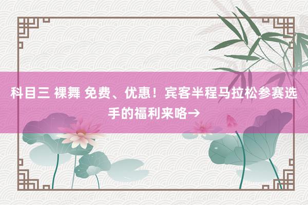 科目三 裸舞 免费、优惠！宾客半程马拉松参赛选手的福利来咯→