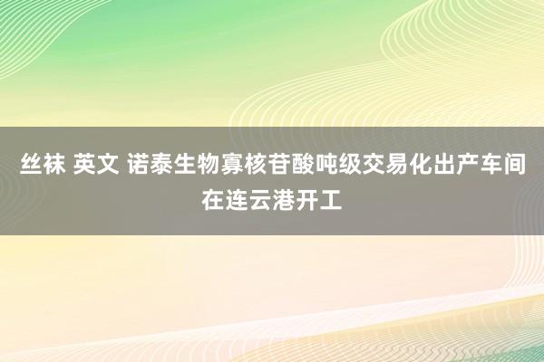 丝袜 英文 诺泰生物寡核苷酸吨级交易化出产车间在连云港开工