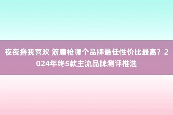 夜夜撸我喜欢 筋膜枪哪个品牌最佳性价比最高？2024年终5款主流品牌测评推选