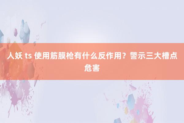 人妖 ts 使用筋膜枪有什么反作用？警示三大槽点危害