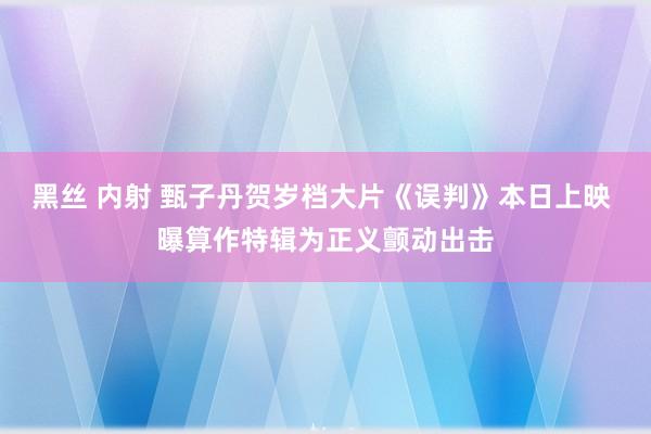 黑丝 内射 甄子丹贺岁档大片《误判》本日上映 曝算作特辑为正义颤动出击