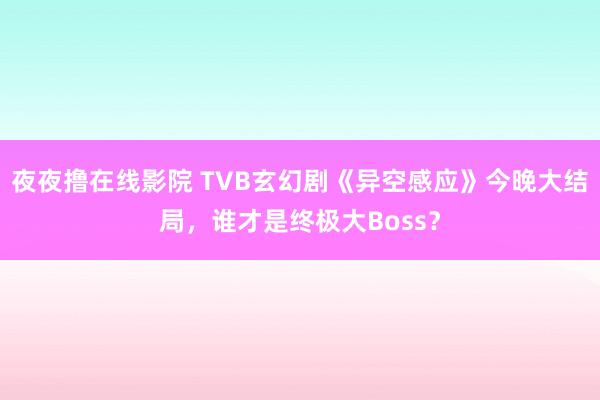 夜夜撸在线影院 TVB玄幻剧《异空感应》今晚大结局，谁才是终极大Boss？