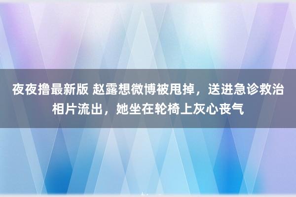 夜夜撸最新版 赵露想微博被甩掉，送进急诊救治相片流出，她坐在轮椅上灰心丧气