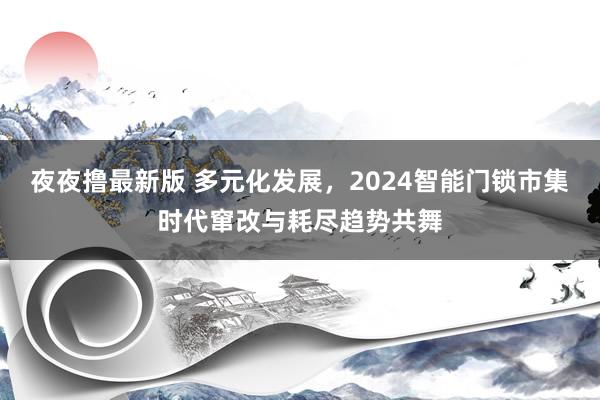 夜夜撸最新版 多元化发展，2024智能门锁市集时代窜改与耗尽趋势共舞