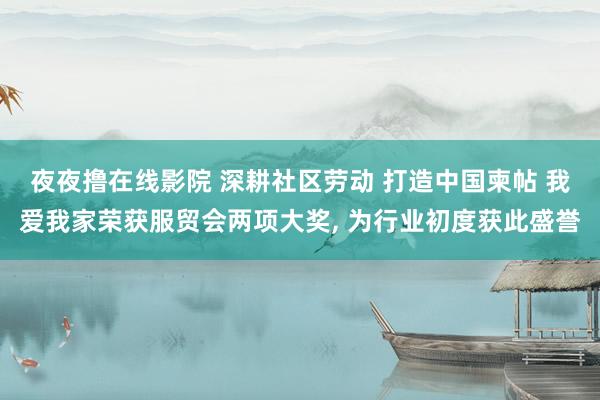 夜夜撸在线影院 深耕社区劳动 打造中国柬帖 我爱我家荣获服贸会两项大奖， 为行业初度获此盛誉