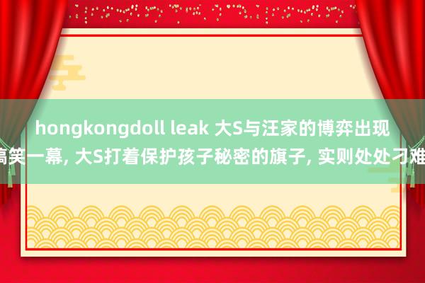 hongkongdoll leak 大S与汪家的博弈出现搞笑一幕， 大S打着保护孩子秘密的旗子， 实则处处刁难?