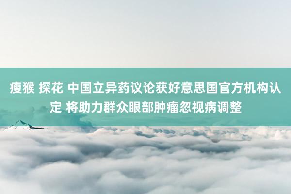 瘦猴 探花 中国立异药议论获好意思国官方机构认定 将助力群众眼部肿瘤忽视病调整