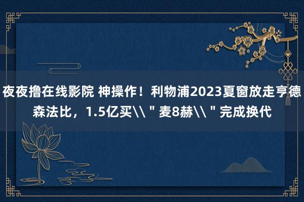 夜夜撸在线影院 神操作！利物浦2023夏窗放走亨德森法比，1.5亿买\＂麦8赫\＂完成换代