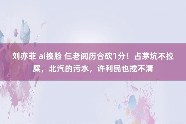 刘亦菲 ai换脸 仨老阅历合砍1分！占茅坑不拉屎，北汽的污水，许利民也搅不清