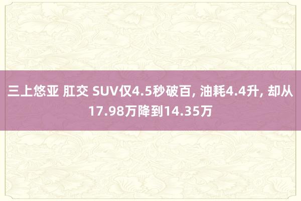 三上悠亚 肛交 SUV仅4.5秒破百， 油耗4.4升， 却从17.98万降到14.35万