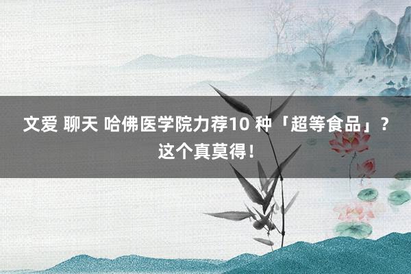 文爱 聊天 哈佛医学院力荐10 种「超等食品」？这个真莫得！