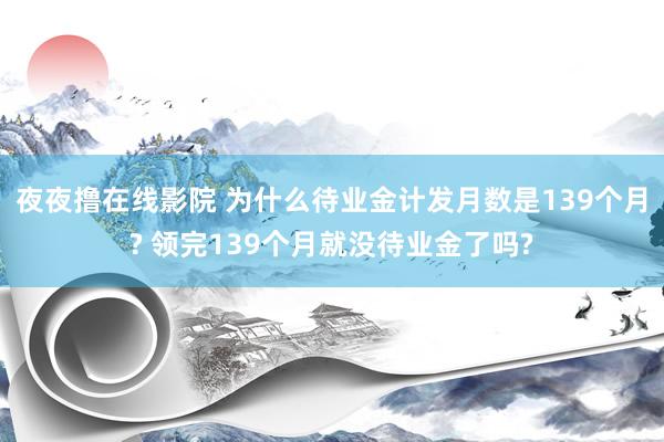 夜夜撸在线影院 为什么待业金计发月数是139个月? 领完139个月就没待业金了吗?