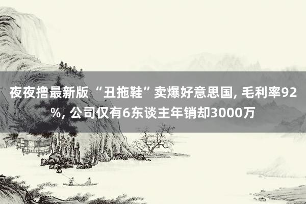 夜夜撸最新版 “丑拖鞋”卖爆好意思国， 毛利率92%， 公司仅有6东谈主年销却3000万