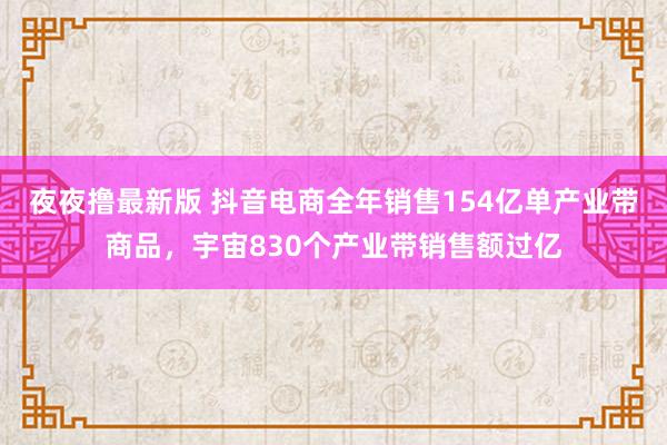 夜夜撸最新版 抖音电商全年销售154亿单产业带商品，宇宙830个产业带销售额过亿