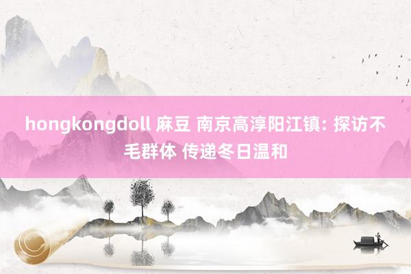 hongkongdoll 麻豆 南京高淳阳江镇: 探访不毛群体 传递冬日温和