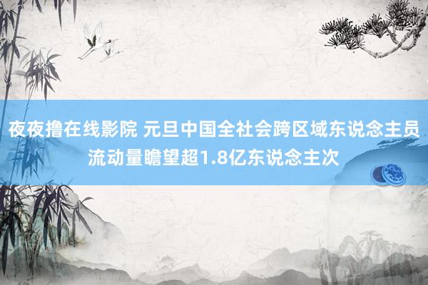 夜夜撸在线影院 元旦中国全社会跨区域东说念主员流动量瞻望超1.8亿东说念主次