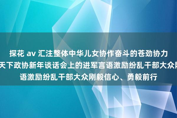 探花 av 汇注整体中华儿女协作奋斗的苍劲协力——习近平总布告在天下政协新年谈话会上的进军言语激励纷乱干部大众刚毅信心、勇毅前行