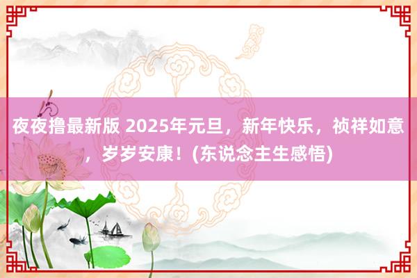 夜夜撸最新版 2025年元旦，新年快乐，祯祥如意，岁岁安康！(东说念主生感悟)