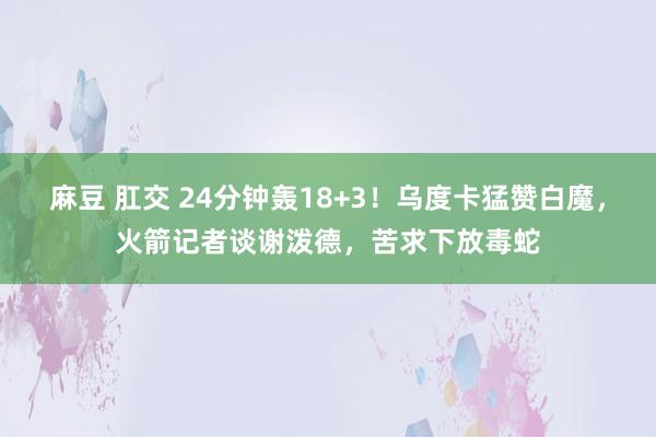 麻豆 肛交 24分钟轰18+3！乌度卡猛赞白魔，火箭记者谈谢泼德，苦求下放毒蛇