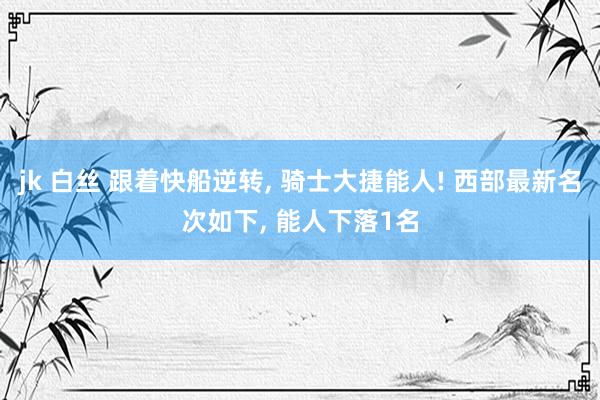 jk 白丝 跟着快船逆转， 骑士大捷能人! 西部最新名次如下， 能人下落1名