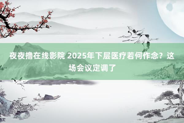 夜夜撸在线影院 2025年下层医疗若何作念？这场会议定调了