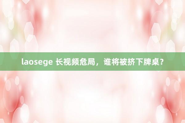 laosege 长视频危局，谁将被挤下牌桌？