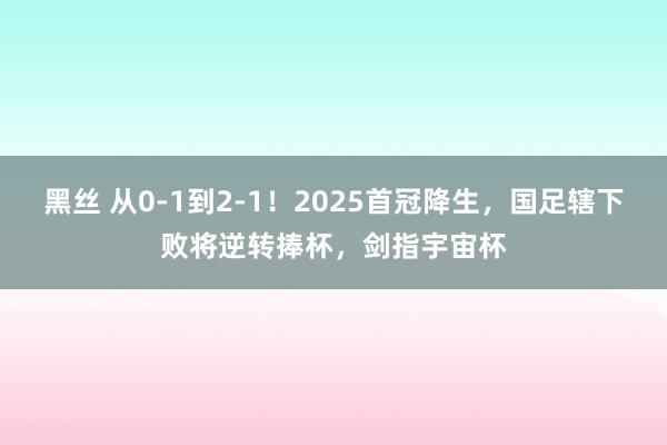 黑丝 从0-1到2-1！2025首冠降生，国足辖下败将逆转捧杯，剑指宇宙杯