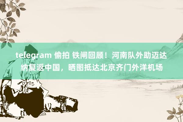 telegram 偷拍 铁闸回顾！河南队外助迈达纳复返中国，晒图抵达北京齐门外洋机场