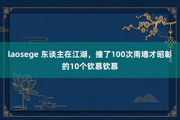 laosege 东谈主在江湖，撞了100次南墙才昭彰的10个钦慕钦慕