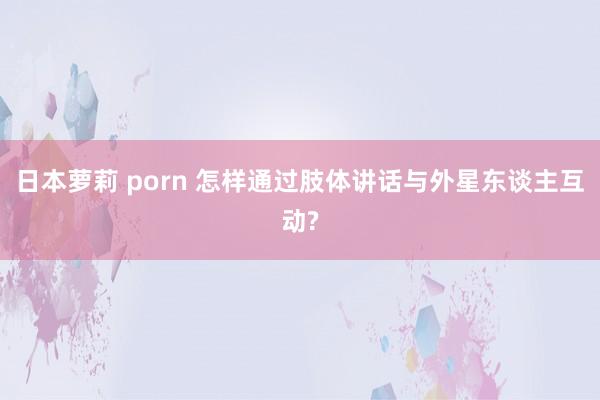 日本萝莉 porn 怎样通过肢体讲话与外星东谈主互动?