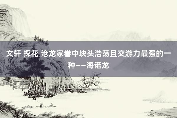 文轩 探花 沧龙家眷中块头浩荡且交游力最强的一种——海诺龙