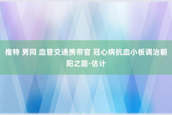 推特 男同 血管交通携带官 冠心病抗血小板调治朝阳之路·估计