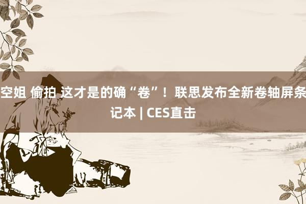 空姐 偷拍 这才是的确“卷”！联思发布全新卷轴屏条记本 | CES直击